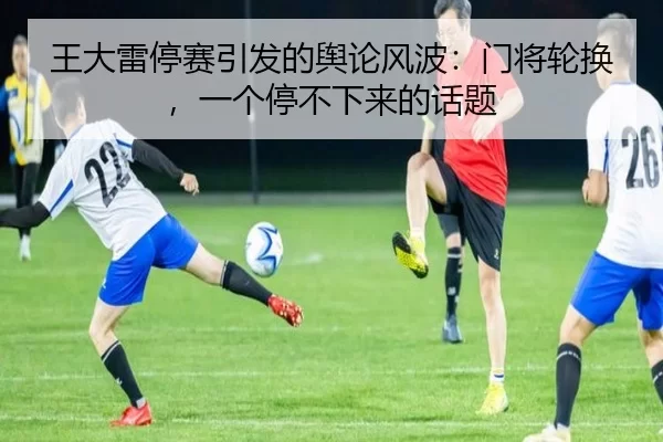 王大雷停赛引发的舆论风波：门将轮换，一个停不下来的话题